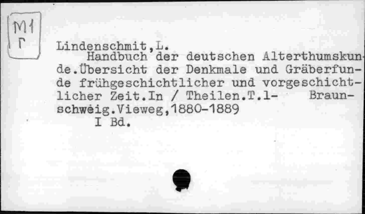 ﻿M1 г
Lindenschmit,L.
Handbuch der deutschen Alterthumskun de.Übersicht der Denkmale und Gräberfunde frühgeschichtlicher und vorgeschichtlicher Zeit.In / Theilen.T.l- Braunschweig. V і eweg, 1880-1 889
I Bd.